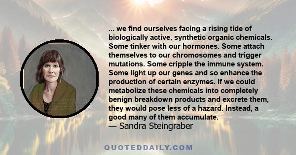 ... we find ourselves facing a rising tide of biologically active, synthetic organic chemicals. Some tinker with our hormones. Some attach themselves to our chromosomes and trigger mutations. Some cripple the immune