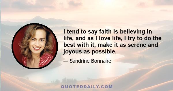 I tend to say faith is believing in life, and as I love life, I try to do the best with it, make it as serene and joyous as possible.