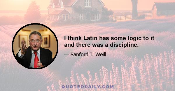 I think Latin has some logic to it and there was a discipline.