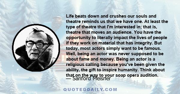 Life beats down and crushes our souls and theatre reminds us that we have one. At least the type of theatre that I'm interested in; that is, theatre that moves an audience. You have the opportunity to literally impact