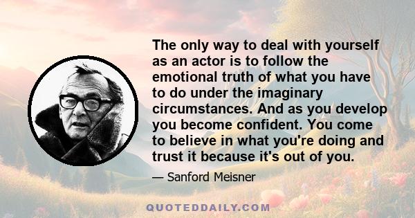 The only way to deal with yourself as an actor is to follow the emotional truth of what you have to do under the imaginary circumstances. And as you develop you become confident. You come to believe in what you're doing 