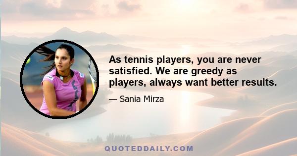 As tennis players, you are never satisfied. We are greedy as players, always want better results.