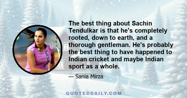 The best thing about Sachin Tendulkar is that he's completely rooted, down to earth, and a thorough gentleman. He's probably the best thing to have happened to Indian cricket and maybe Indian sport as a whole.