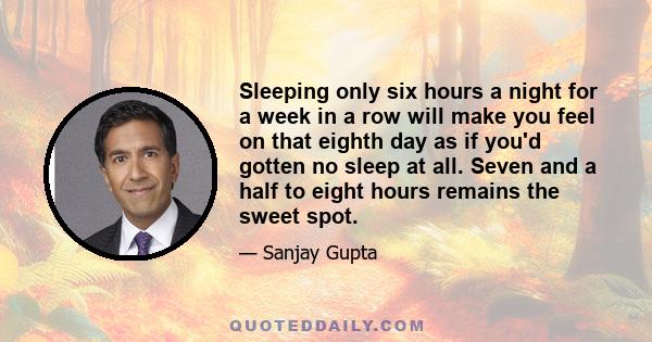 Sleeping only six hours a night for a week in a row will make you feel on that eighth day as if you'd gotten no sleep at all. Seven and a half to eight hours remains the sweet spot.