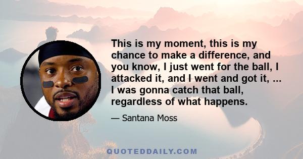 This is my moment, this is my chance to make a difference, and you know, I just went for the ball, I attacked it, and I went and got it, ... I was gonna catch that ball, regardless of what happens.