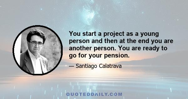 You start a project as a young person and then at the end you are another person. You are ready to go for your pension.