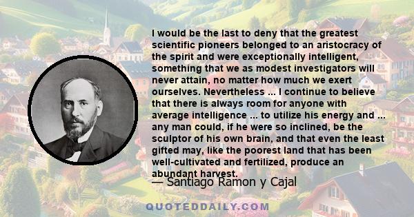 I would be the last to deny that the greatest scientific pioneers belonged to an aristocracy of the spirit and were exceptionally intelligent, something that we as modest investigators will never attain, no matter how