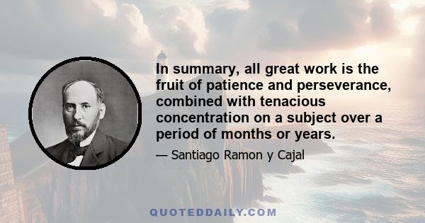 In summary, all great work is the fruit of patience and perseverance, combined with tenacious concentration on a subject over a period of months or years.