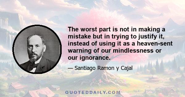 The worst part is not in making a mistake but in trying to justify it, instead of using it as a heaven-sent warning of our mindlessness or our ignorance.