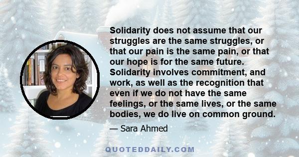 Solidarity does not assume that our struggles are the same struggles, or that our pain is the same pain, or that our hope is for the same future. Solidarity involves commitment, and work, as well as the recognition that 