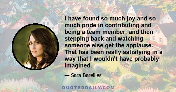I have found so much joy and so much pride in contributing and being a team member, and then stepping back and watching someone else get the applause. That has been really satisfying in a way that I wouldn't have