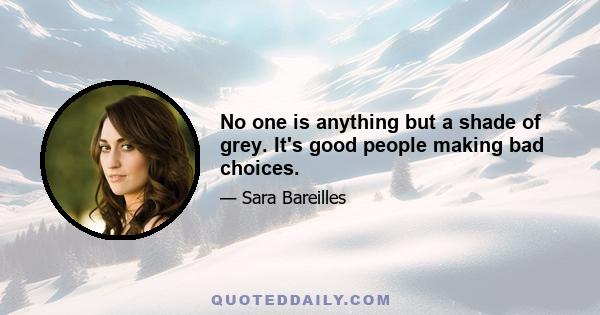 No one is anything but a shade of grey. It's good people making bad choices.