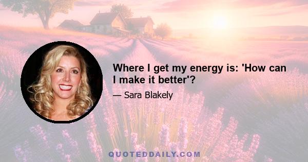 Where I get my energy is: 'How can I make it better'?