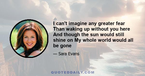 I can't imagine any greater fear Than waking up without you here And though the sun would still shine on My whole world would all be gone