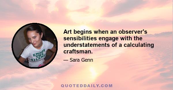 Art begins when an observer's sensibilities engage with the understatements of a calculating craftsman.
