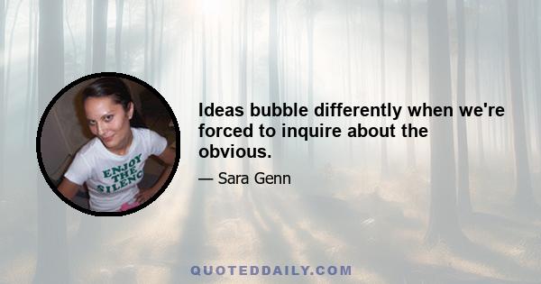 Ideas bubble differently when we're forced to inquire about the obvious.