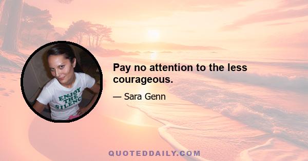 Pay no attention to the less courageous.