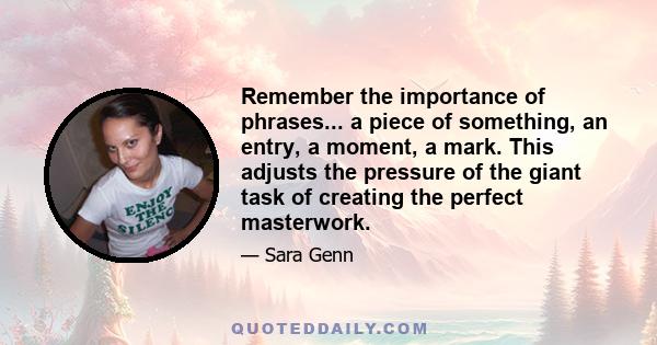 Remember the importance of phrases... a piece of something, an entry, a moment, a mark. This adjusts the pressure of the giant task of creating the perfect masterwork.