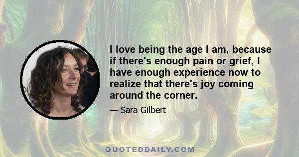 I love being the age I am, because if there's enough pain or grief, I have enough experience now to realize that there's joy coming around the corner.