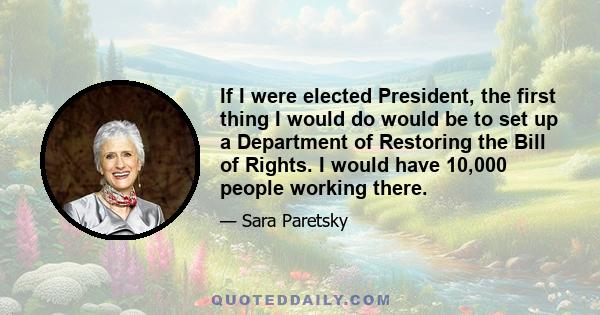 If I were elected President, the first thing I would do would be to set up a Department of Restoring the Bill of Rights. I would have 10,000 people working there.