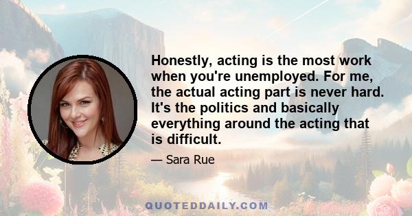 Honestly, acting is the most work when you're unemployed. For me, the actual acting part is never hard. It's the politics and basically everything around the acting that is difficult.