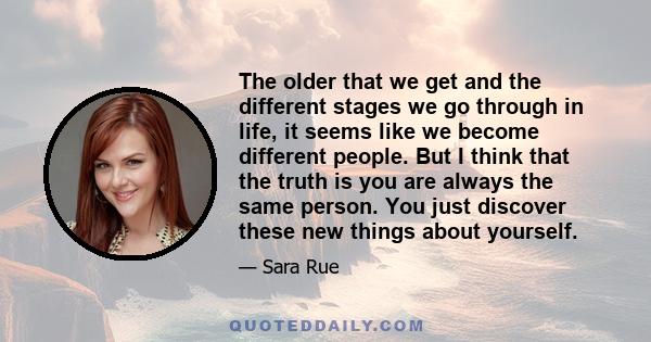 The older that we get and the different stages we go through in life, it seems like we become different people. But I think that the truth is you are always the same person. You just discover these new things about