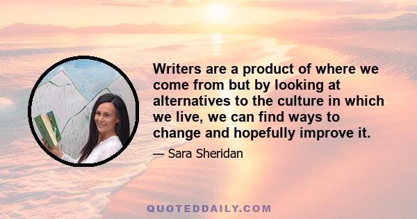 Writers are a product of where we come from but by looking at alternatives to the culture in which we live, we can find ways to change and hopefully improve it.