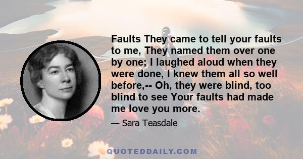 Faults They came to tell your faults to me, They named them over one by one; I laughed aloud when they were done, I knew them all so well before,-- Oh, they were blind, too blind to see Your faults had made me love you