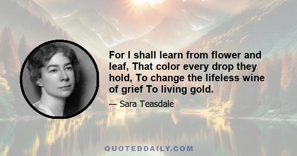 For I shall learn from flower and leaf, That color every drop they hold, To change the lifeless wine of grief To living gold.