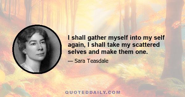 I shall gather myself into my self again, I shall take my scattered selves and make them one.