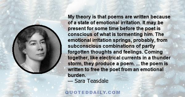 My theory is that poems are written because of a state of emotional irritation. It may be present for some time before the poet is conscious of what is tormenting him. The emotional irritation springs, probably, from