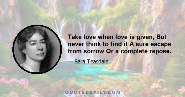 Take love when love is given, But never think to find it A sure escape from sorrow Or a complete repose.