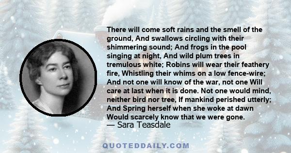 There will come soft rains and the smell of the ground, And swallows circling with their shimmering sound; And frogs in the pool singing at night, And wild plum trees in tremulous white; Robins will wear their feathery