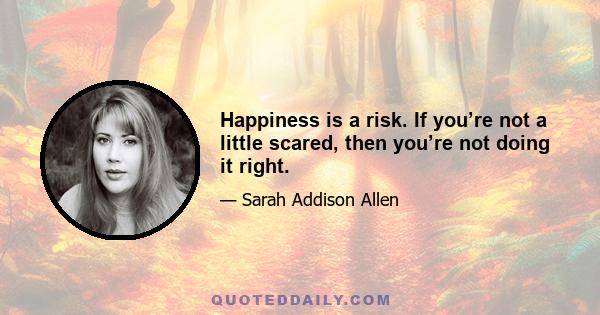 Happiness is a risk. If you’re not a little scared, then you’re not doing it right.