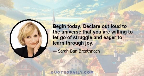 Begin today. Declare out loud to the universe that you are willing to let go of struggle and eager to learn through joy.