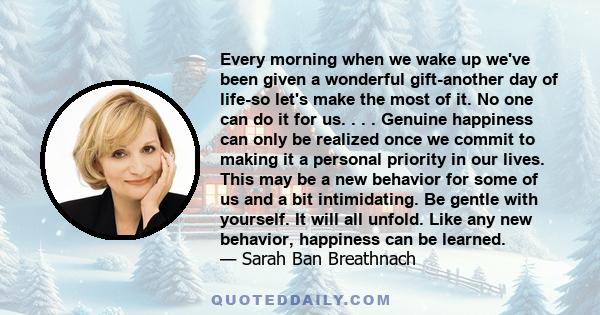 Every morning when we wake up we've been given a wonderful gift-another day of life-so let's make the most of it. No one can do it for us. . . . Genuine happiness can only be realized once we commit to making it a