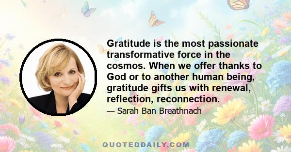 Gratitude is the most passionate transformative force in the cosmos. When we offer thanks to God or to another human being, gratitude gifts us with renewal, reflection, reconnection.