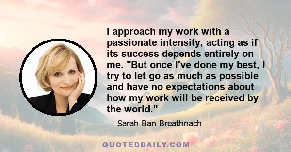 I approach my work with a passionate intensity, acting as if its success depends entirely on me. But once I've done my best, I try to let go as much as possible and have no expectations about how my work will be