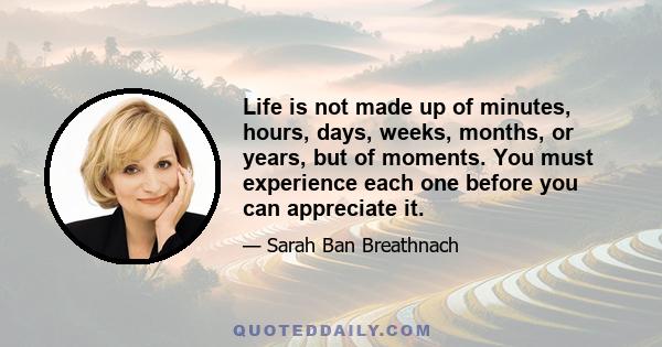 Life is not made up of minutes, hours, days, weeks, months, or years, but of moments. You must experience each one before you can appreciate it.