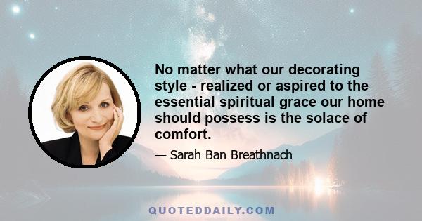 No matter what our decorating style - realized or aspired to the essential spiritual grace our home should possess is the solace of comfort.