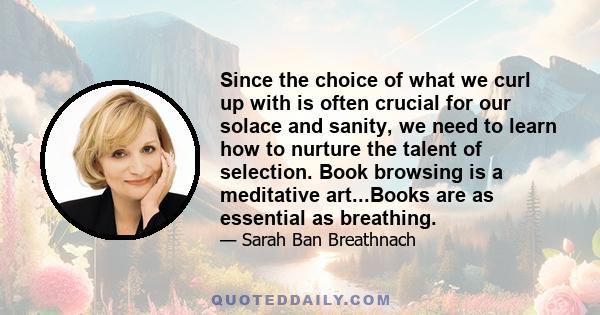 Since the choice of what we curl up with is often crucial for our solace and sanity, we need to learn how to nurture the talent of selection. Book browsing is a meditative art...Books are as essential as breathing.