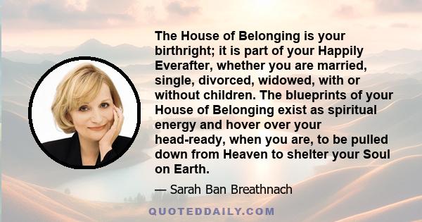 The House of Belonging is your birthright; it is part of your Happily Everafter, whether you are married, single, divorced, widowed, with or without children. The blueprints of your House of Belonging exist as spiritual 