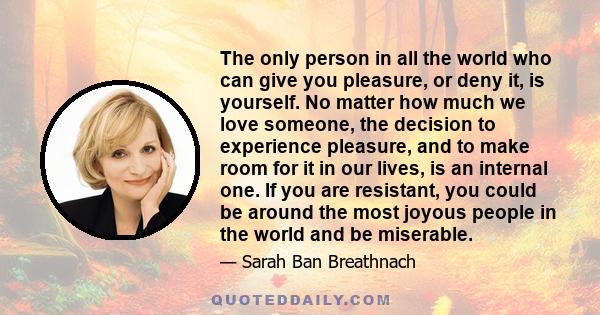 The only person in all the world who can give you pleasure, or deny it, is yourself. No matter how much we love someone, the decision to experience pleasure, and to make room for it in our lives, is an internal one. If