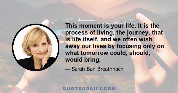 This moment is your life. It is the process of living, the journey, that is life itself, and we often wish away our lives by focusing only on what tomorrow could, should, would bring.