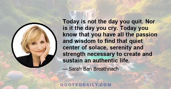 Today is not the day you quit. Nor is it the day you cry. Today you know that you have all the passion and wisdom to find that quiet center of solace, serenity and strength necessary to create and sustain an authentic