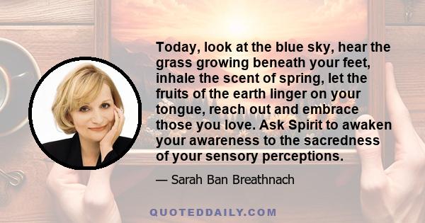 Today, look at the blue sky, hear the grass growing beneath your feet, inhale the scent of spring, let the fruits of the earth linger on your tongue, reach out and embrace those you love. Ask Spirit to awaken your