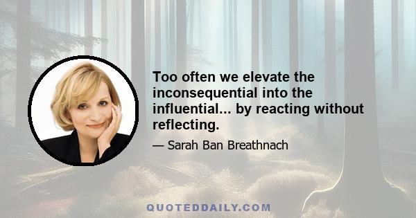 Too often we elevate the inconsequential into the influential... by reacting without reflecting.