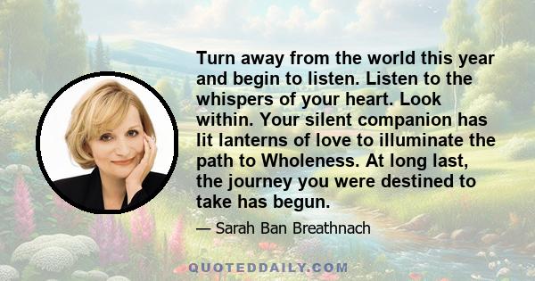 Turn away from the world this year and begin to listen. Listen to the whispers of your heart. Look within. Your silent companion has lit lanterns of love to illuminate the path to Wholeness. At long last, the journey