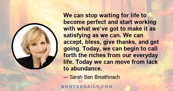 We can stop waiting for life to become perfect and start working with what we’ve got to make it as satisfying as we can. We can accept, bless, give thanks, and get going. Today, we can begin to call forth the riches