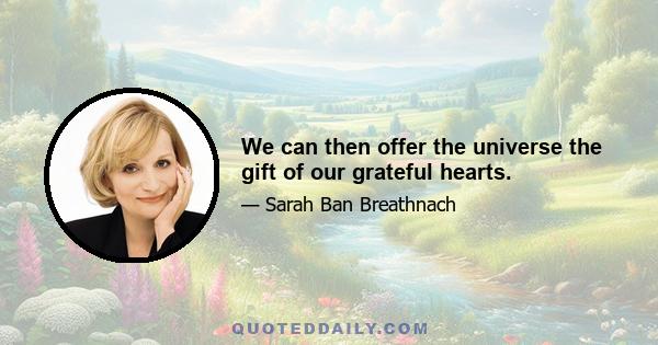 We can then offer the universe the gift of our grateful hearts.